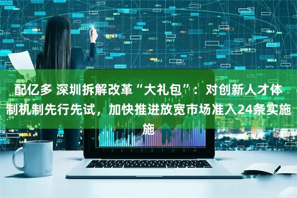 配亿多 深圳拆解改革“大礼包”：对创新人才体制机制先行先试，加快推进放宽市场准入24条实施