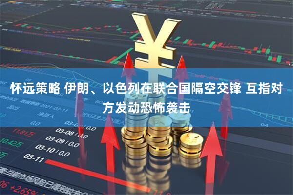 怀远策略 伊朗、以色列在联合国隔空交锋 互指对方发动恐怖袭击