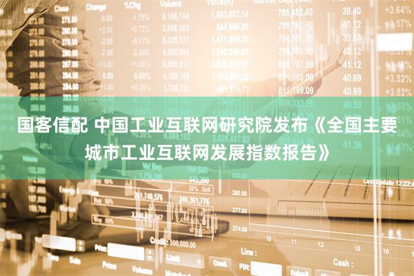 国客信配 中国工业互联网研究院发布《全国主要城市工业互联网发展指数报告》