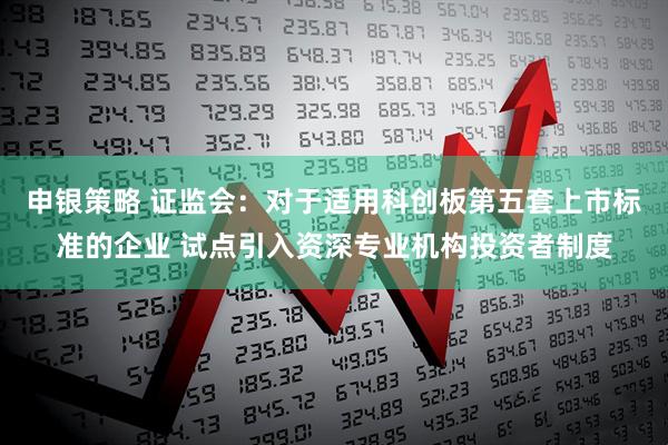 申银策略 证监会：对于适用科创板第五套上市标准的企业 试点引入资深专业机构投资者制度