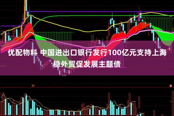 优配物料 中国进出口银行发行100亿元支持上海稳外贸促发展主题债