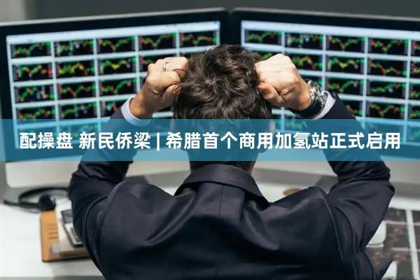 配操盘 新民侨梁 | 希腊首个商用加氢站正式启用