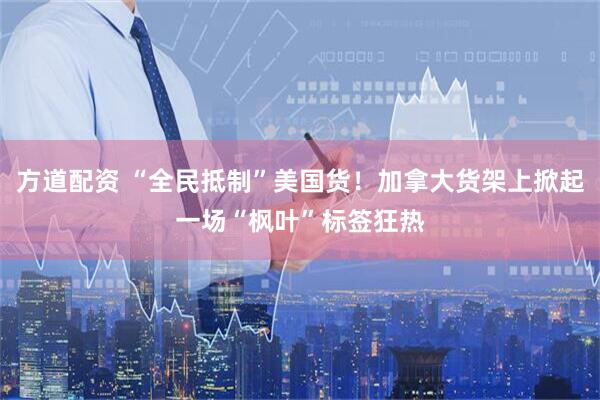 方道配资 “全民抵制”美国货！加拿大货架上掀起一场“枫叶”标签狂热
