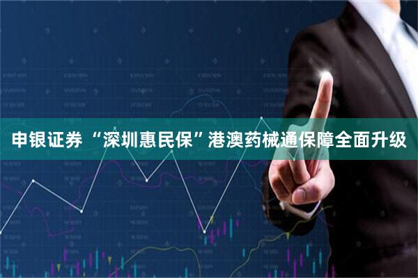 申银证券 “深圳惠民保”港澳药械通保障全面升级