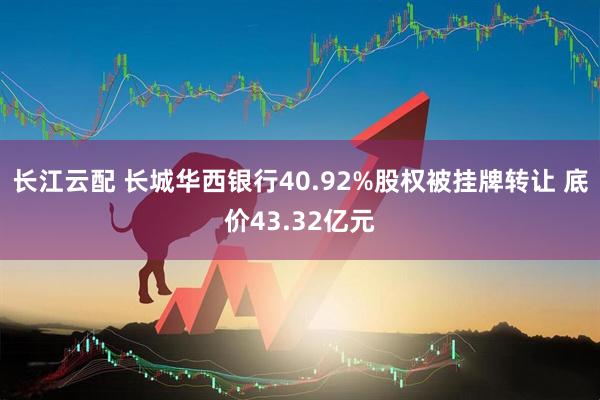 长江云配 长城华西银行40.92%股权被挂牌转让 底价43.32亿元