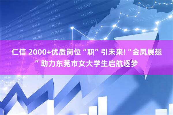 仁信 2000+优质岗位“职”引未来!“金凤展翅”助力东莞市女大学生启航逐梦