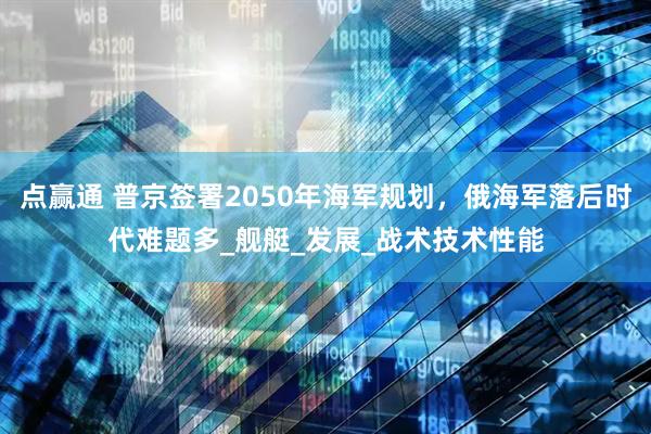 点赢通 普京签署2050年海军规划，俄海军落后时代难题多_舰艇_发展_战术技术性能