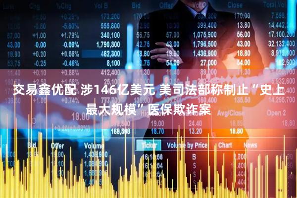 交易鑫优配 涉146亿美元 美司法部称制止“史上最大规模”医保欺诈案