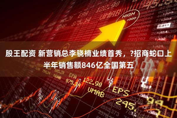 股王配资 新营销总李骁楠业绩首秀，?招商蛇口上半年销售额846亿全国第五