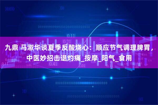 九鼎 马淑华谈夏季反酸烧心：顺应节气调理脾胃，中医妙招击退灼痛_按摩_阳气_食用