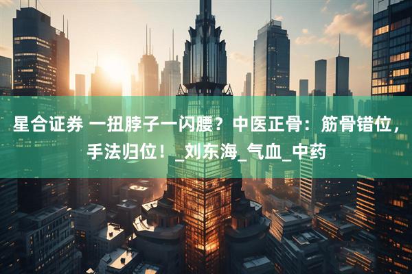 星合证券 一扭脖子一闪腰？中医正骨：筋骨错位，手法归位！_刘东海_气血_中药