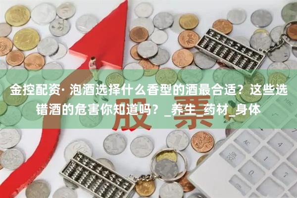 金控配资· 泡酒选择什么香型的酒最合适？这些选错酒的危害你知道吗？_养生_药材_身体