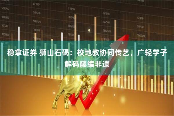 稳拿证券 狮山石碣：校地教协同传艺，广轻学子解码藤编非遗