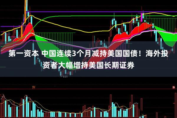 第一资本 中国连续3个月减持美国国债！海外投资者大幅增持美国长期证券