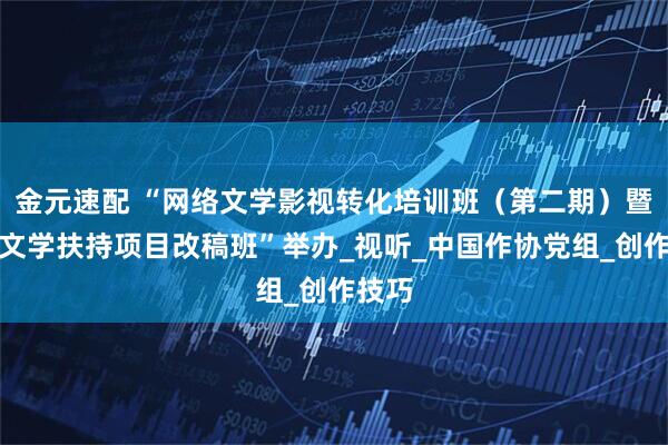 金元速配 “网络文学影视转化培训班（第二期）暨网络文学扶持项目改稿班”举办_视听_中国作协党组_创作技巧