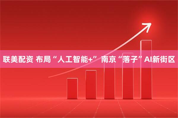 联美配资 布局“人工智能+” 南京“落子”AI新街区