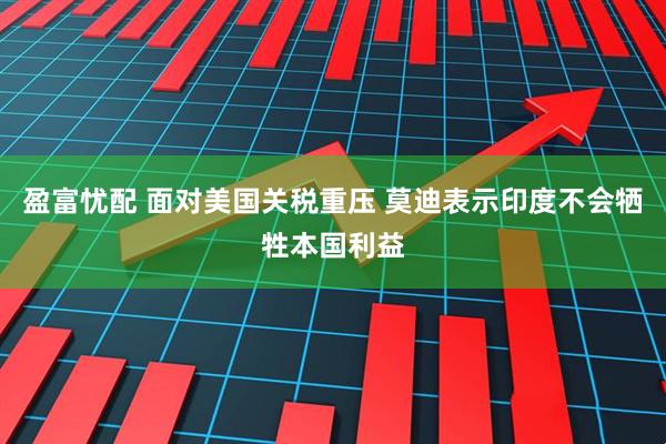 盈富忧配 面对美国关税重压 莫迪表示印度不会牺牲本国利益