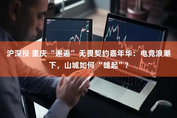 沪深投 重庆 “邂逅” 无畏契约嘉年华：电竞浪潮下，山城如何 “雄起”？