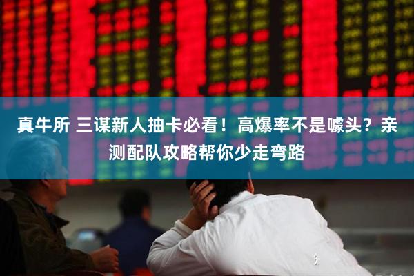 真牛所 三谋新人抽卡必看！高爆率不是噱头？亲测配队攻略帮你少走弯路
