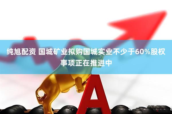 纯旭配资 国城矿业拟购国城实业不少于60%股权事项正在推进中