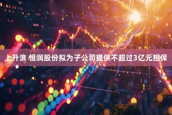 上升浪 恒润股份拟为子公司提供不超过3亿元担保