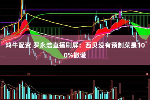鸿牛配资 罗永浩直播刷屏：西贝没有预制菜是100%撒谎