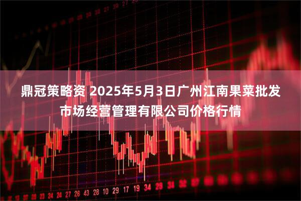 鼎冠策略资 2025年5月3日广州江南果菜批发市场经营管理有限公司价格行情