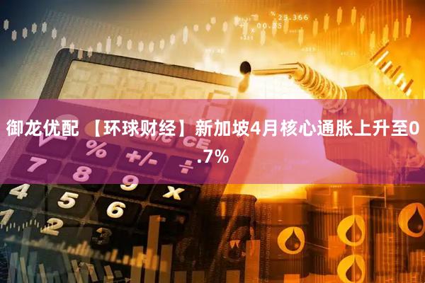御龙优配 【环球财经】新加坡4月核心通胀上升至0.7%