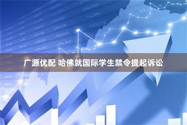 广源优配 哈佛就国际学生禁令提起诉讼