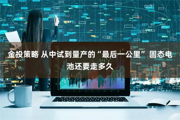 金投策略 从中试到量产的“最后一公里” 固态电池还要走多久