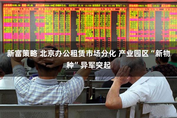 新富策略 北京办公租赁市场分化 产业园区“新物种”异军突起