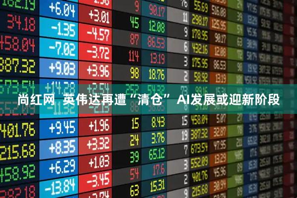 尚红网  英伟达再遭“清仓” AI发展或迎新阶段