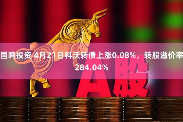 国鸣投资 4月21日科沃转债上涨0.08%，转股溢价率284.04%