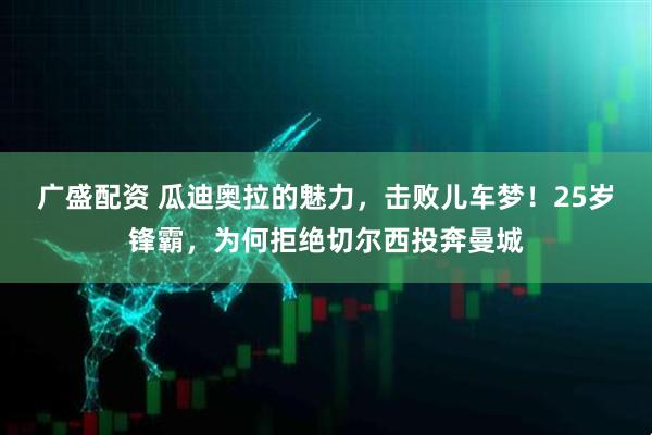 广盛配资 瓜迪奥拉的魅力，击败儿车梦！25岁锋霸，为何拒绝切尔西投奔曼城