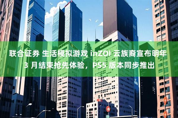 联合证券 生活模拟游戏 inZOI 云族裔宣布明年 3 月结束抢先体验，PS5 版本同步推出