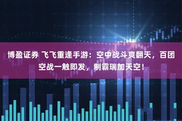 博盈证券 飞飞重逢手游：空中战斗爽翻天，百团空战一触即发，制霸瑞加天空！