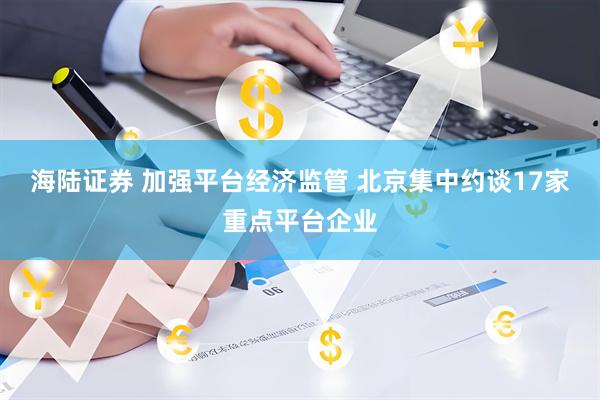 海陆证券 加强平台经济监管 北京集中约谈17家重点平台企业