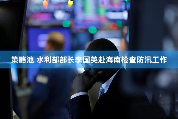 策略池 水利部部长李国英赴海南检查防汛工作